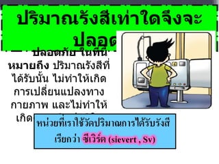 ปริมาณรังสีเท่าใดจึงจะปลอดภัย ปลอดภัย ในที่นี้ หมายถึง  ปริมาณรังสีที่ได้รับนั้น ไม่ทำให้เกิดการเปลี่ยนแปลงทางกายภาพ และไม่ทำให้เกิดความผิดปกติในร่างกาย 