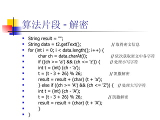 算法片段 - 解密 String result = ""; String data = t2.getText();  // 取得密文信息 for (int i = 0; i < data.length(); i++) { char ch = data.charAt(i);  // 依次获取密文中各字符 if ((ch >= 'a') && (ch <= 'z')) {  // 处理小写字符 int t = (int) (ch - 'a'); t = (t - 3 + 26) % 26;  // 凯撒解密 result = result + (char) (t + 'a'); } else if ((ch >= 'A') && (ch <= 'Z')) {  // 处理大写字符 int t = (int) (ch - 'A'); t = (t - 3 + 26) % 26;  // 凯撒解密 result = result + (char) (t + 'A'); } } 