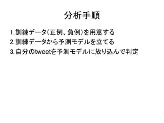 分析手順
1.訓練データ（正例、負例）を用意する
2.訓練データから予測モデルを立てる
3.自分のtweetを予測モデルに放り込んで判定
 