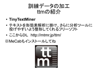訓練データの加工
               ttmの紹介
●   TinyTextMiner
●   テキストを形態素解析に掛け、さらに分析ツールに
    投げやすいよう整形してくれるフリーソフト
●   ここからＤＬ　http://mtmr.jp/ttm/
※MeCabもインストールしてね
 