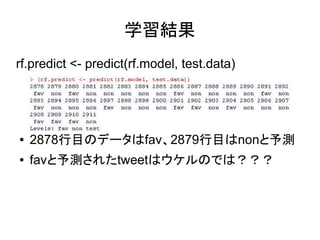 学習結果
rf.predict <- predict(rf.model, test.data)




●   2878行目のデータはfav、2879行目はnonと予測
●   favと予測されたtweetはウケルのでは？？？
 