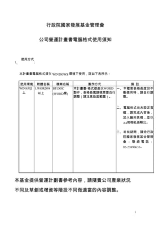 行政院國家發展基金管理會


             公司營運計畫書電腦格式使用須知


     使用方式
1、       :


  本計畫書電腦格式須在 WINDOWS 環境下使用，詳如下表所示：


 使用環境 軟體名稱      ...