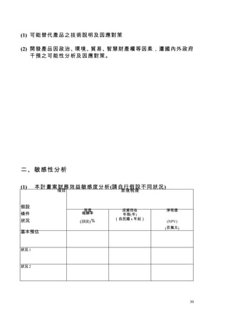 (1) 可能替代產品之技術說明及因應對策

(2) 開發產品因政治、環境、貿易、智慧財產權等因素，遭國內外政府
    干預之可能性分析及因應對策。




二、敏感性分析

(1)    本計畫案財務效益敏感度分析(請自行假設不同狀況)
  ...