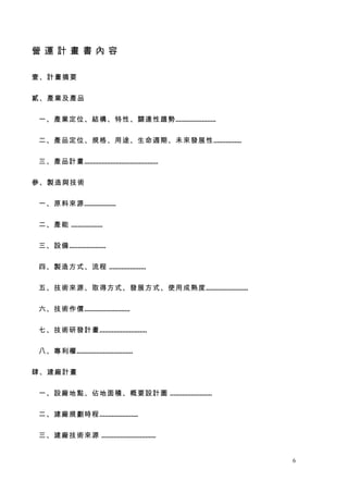 營運計畫書內容

壹、計畫摘要


貳、產業及產品


一、產業定位、結構、特性、關連性趨勢.......................


二、產品定位、規格、用途、生命週期、未來發展性................


三、產品計畫.....
