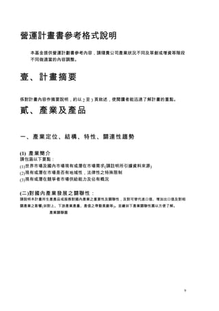 營運計畫書參考格式說明
  本基金提供營運計劃書參考內容，請隨貴公司產業狀況不同及草創或增資等階段
  不同做適當的內容調整。



壹、計畫摘要

係對計畫內容作摘要說明，約以 2 至 3 頁敘述，使閱讀者能迅速了解計畫的重點。

貳、產業及...