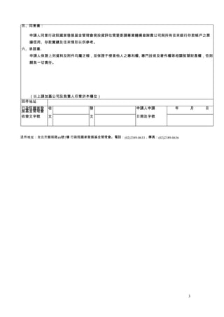 五、同意書：

   申請人同意行政院國家發展基金管理會視投資評估需要委請專業機構查詢貴公司與所有往來銀行存款帳戶之票
   據信用、存款實績及往來情形以供參考。
六、承諾書:
   申請人保證上列資料及附件均屬正確，並保證不侵害他人之專利權、專門技術及著作權等相關智慧財產權，否則
   願負一切責任。




  （以上請加蓋公司及負責人印章於本欄位）
回件地址
行政院國家發     收               發                  申請人申請       　　年　　　月　　　日
展基金管理會
收發文字號      文               文                  日期及字號




送件地址：台北市館前路49號7樓 行政院國家發展基金管理會。電話：(02)2389-0633，傳真：(02)2389-0636




                                                                  3
 