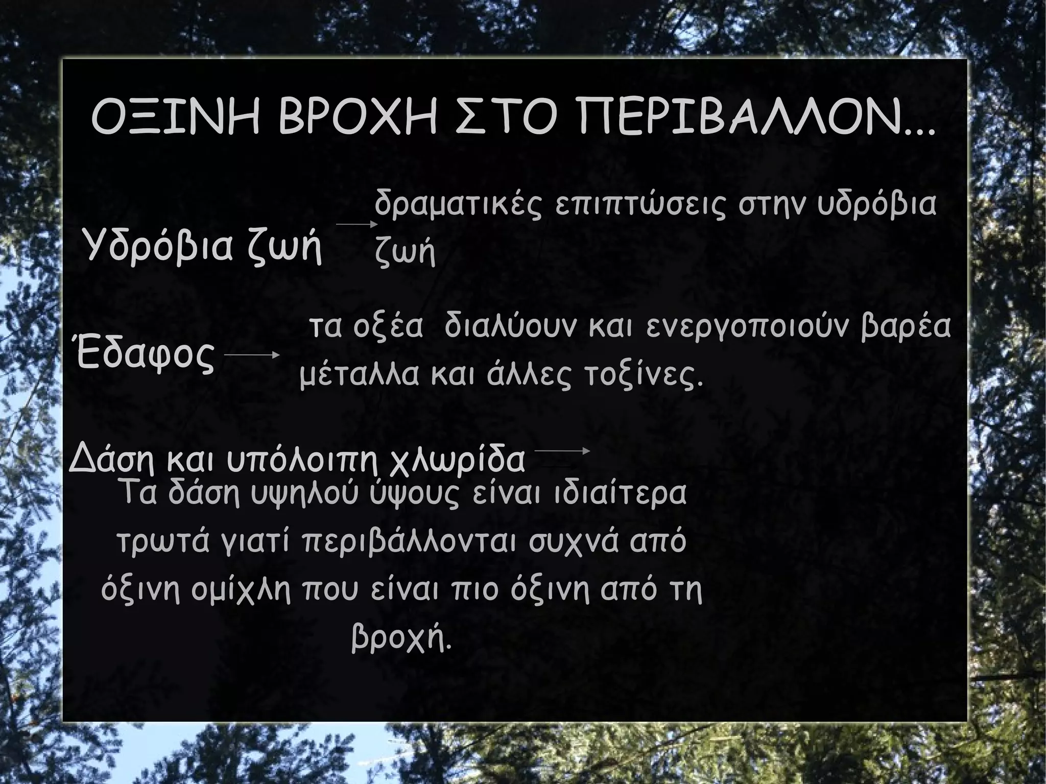 ΟΞΙΝΗ ΒΡΟΧΗ ΣΤΟ ΠΕΡΙΒΑΛΛΟΝ... Υδρόβια ζωή Έδαφος  Δάση και υπόλοιπη χλωρίδα δραματικές επιπτώσεις στην υδρόβια ζωή τ α οξέα  διαλύουν και ενεργοποιούν βαρέα μέταλλα και άλλες τοξίνες. Τα δάση υψηλού ύψους είναι ιδιαίτερα τρωτά  γιατί  περιβάλλονται συχνά από όξινη ομίχλη που είναι πιο όξινη από τη βροχή. 