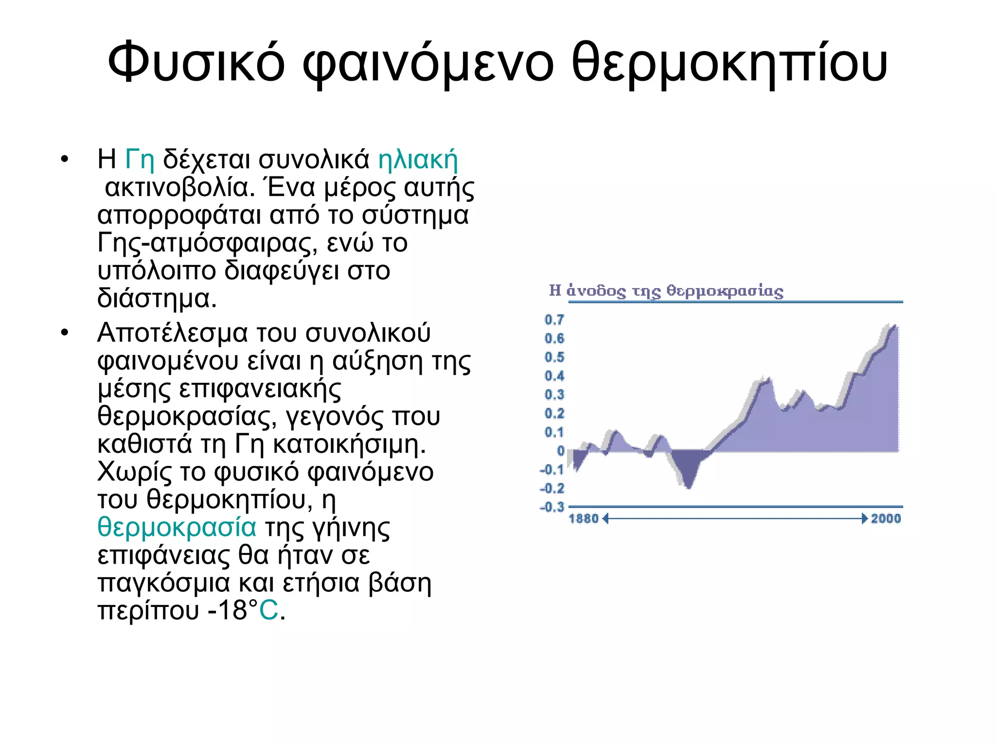 Φυσικό φαινόμενο θερμοκηπίου Η  Γη  δέχεται συνολικά  ηλιακή  ακτινοβολία. Ένα μέρος αυτής απορροφάται από το σύστημα Γης-ατμόσφαιρας, ενώ το υπόλοιπο διαφεύγει στο διάστημα.  Αποτέλεσμα του συνολικού φαινομένου είναι η αύξηση της μέσης επιφανειακής θερμοκρασίας, γεγονός που καθιστά τη Γη κατοικήσιμη. Χωρίς το φυσικό φαινόμενο του θερμοκηπίου, η  θερμοκρασία  της γήινης επιφάνειας θα ήταν σε παγκόσμια και ετήσια βάση περίπου -18° C . 