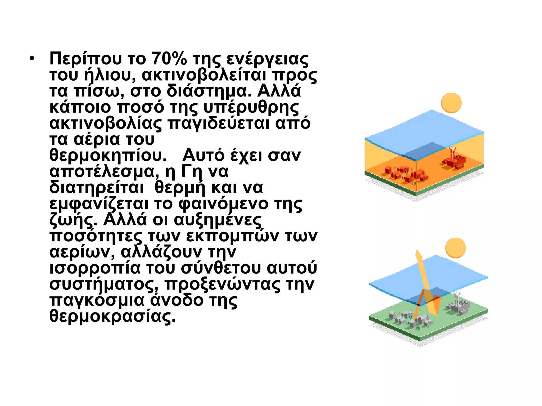 Περίπου το 70% της ενέργειας του ήλιου, ακτινοβολείται προς τα πίσω, στο διάστημα. Αλλά κάποιο ποσό της υπέρυθρης ακτινοβολίας παγιδεύεται από τα αέρια του θερμοκηπίου.   Αυτό έχει σαν αποτέλεσμα, η Γη να διατηρείται  θερμή και να εμφανίζεται το φαινόμενο της ζωής. Αλλά οι αυξημένες ποσότητες των εκπομπών των αερίων, αλλάζουν την ισορροπία του σύνθετου αυτού συστήματος, προξενώντας την παγκόσμια άνοδο της θερμοκρασίας. 