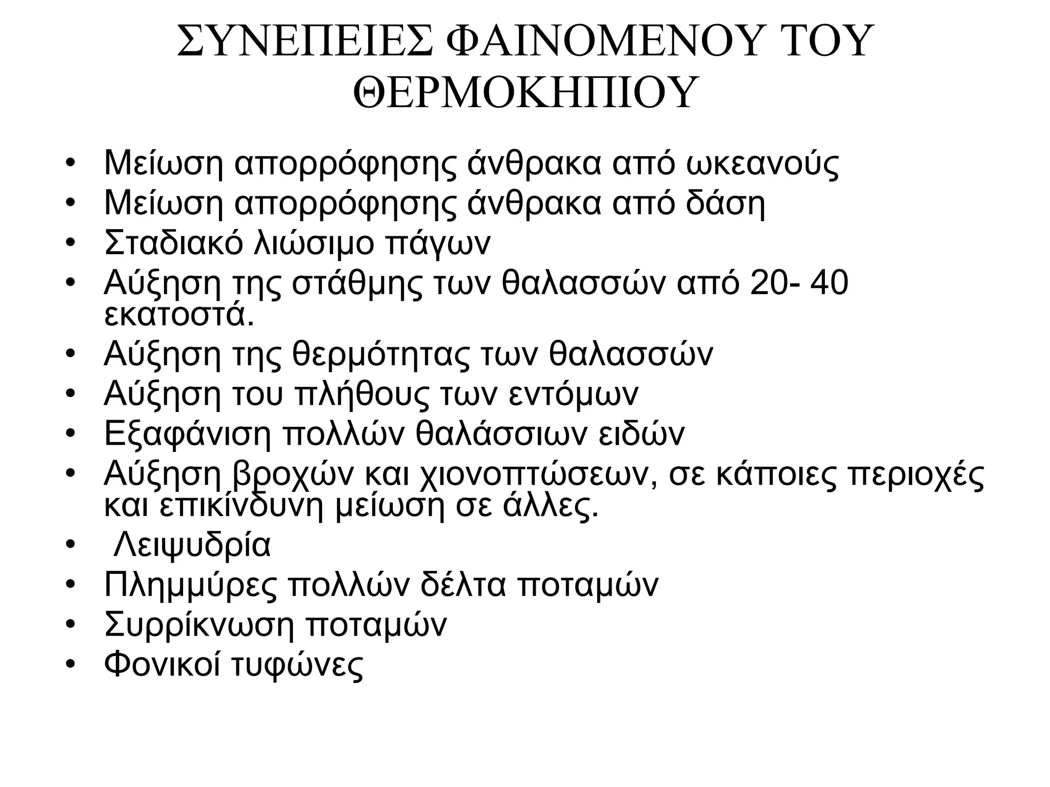 ΣΥΝΕΠΕΙΕΣ ΦΑΙΝΟΜΕΝΟΥ ΤΟΥ ΘΕΡΜΟΚΗΠΙΟΥ Μείωση απορρόφησης άνθρακα από ωκεανούς Μείωση απορρόφησης άνθρακα από δάση Σταδιακό λιώσιμο πάγων Αύξηση της στάθμης των θαλασσών από 20- 40 εκατοστά. Αύξηση της θερμότητας των θαλασσών Αύξηση του πλήθους των εντόμων Εξαφάνιση πολλών θαλάσσιων ειδών  Αύξηση βροχών και χιονοπτώσεων, σε κάποιες περιοχές και επικίνδυνη μείωση σε άλλες. Λειψυδρία Πλημμύρες πολλών δέλτα ποταμών Συρρίκνωση ποταμών Φονικοί τυφώνες 