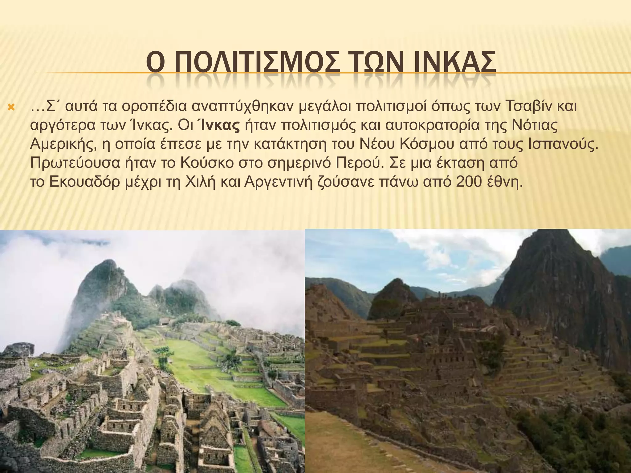 Ο ΠΟΛΙΤΙΣΜΟΣ ΤΩΝ ΙΝΚΑΣ…Σ΄ αυτά τα οροπέδια αναπτύχθηκαν μεγάλοι πολιτισμοί όπως των Τσαβίν και αργότερα των Ίνκας. Οι Ίνκας ήταν πολιτισμός και αυτοκρατορία της Νότιας Αμερικής, η οποία έπεσε με την κατάκτηση του Νέου Κόσμου από τους Ισπανούς. Πρωτεύουσα ήταν το Κούσκο στο σημερινό Περού. Σε μια έκταση από το Εκουαδόρ μέχρι τη Χιλή και Αργεντινή ζούσανε πάνω από 200 έθνη.