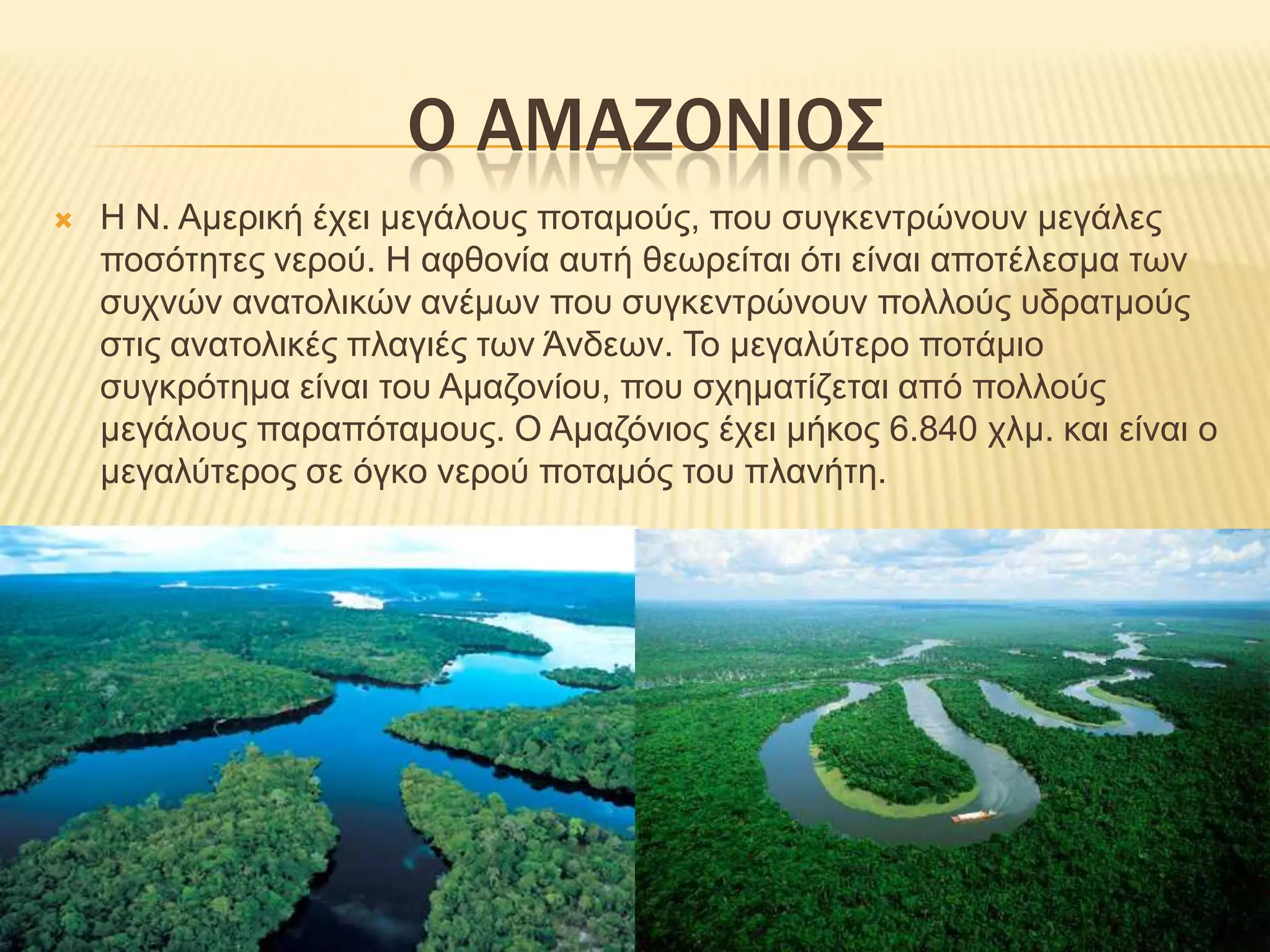 Ο ΑΜΑΖΟΝΙΟΣΗ Ν. Αμερική έχει μεγάλους ποταμούς, που συγκεντρώνουν μεγάλες ποσότητες νερού. Η αφθονία αυτή θεωρείται ότι είναι αποτέλεσμα των συχνών ανατολικών ανέμων που συγκεντρώνουν πολλούς υδρατμούς στις ανατολικές πλαγιές των Άνδεων. Το μεγαλύτερο ποτάμιο συγκρότημα είναι του Αμαζονίου, που σχηματίζεται από πολλούς μεγάλους παραπόταμους. Ο Αμαζόνιος έχει μήκος 6.840 χλμ. και είναι ο μεγαλύτερος σε όγκο νερού ποταμός του πλανήτη.