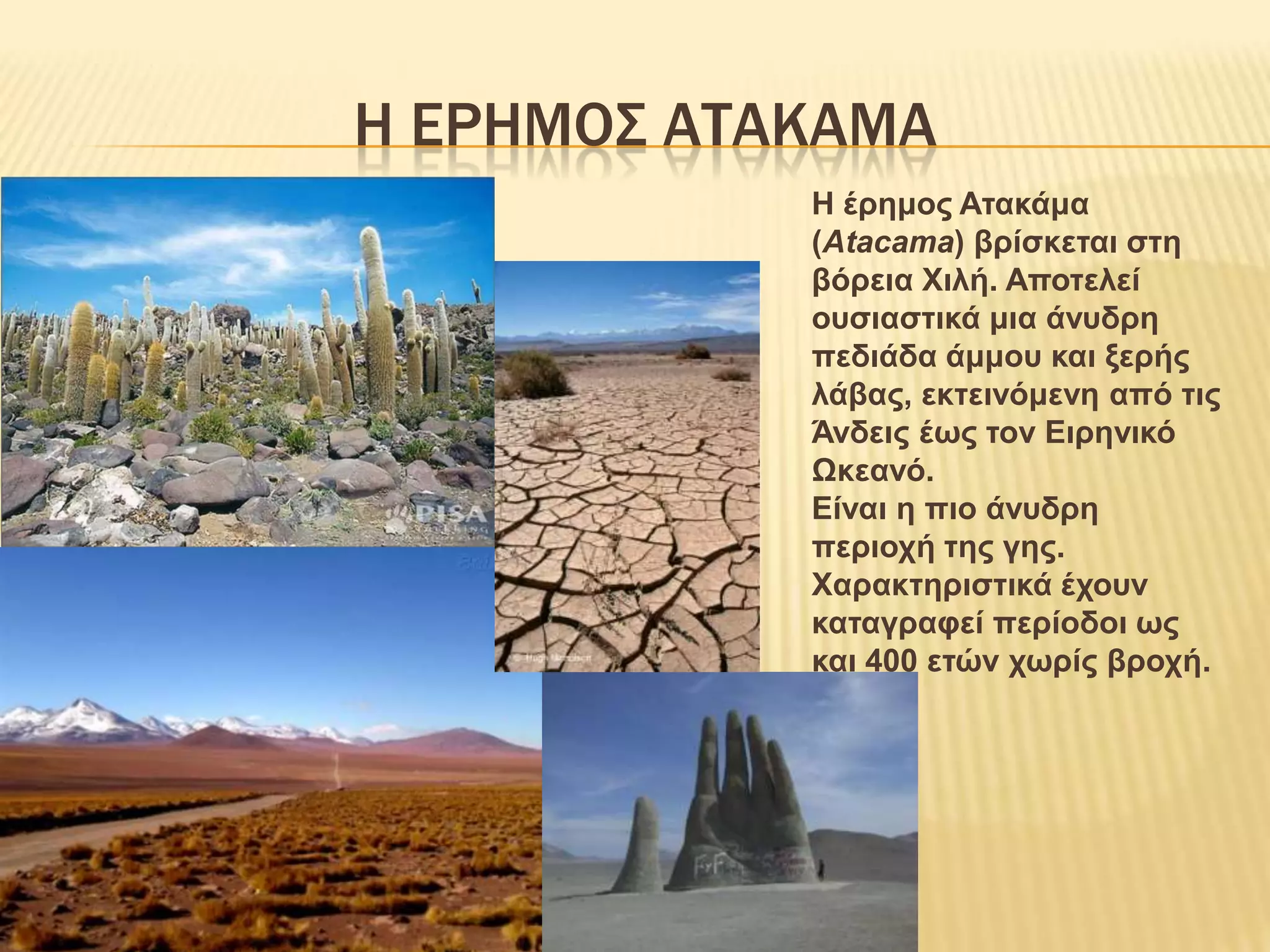 Η ΕΡΗΜΟΣ ΑΤΑΚΑΜΑΗ έρημος Ατακάμα (Atacama) βρίσκεται στη βόρεια Χιλή. Αποτελεί ουσιαστικά μια άνυδρη πεδιάδα άμμου και ξερής λάβας, εκτεινόμενη από τις Άνδεις έως τον Ειρηνικό Ωκεανό.Είναι η πιο άνυδρη περιοχή της γης. Χαρακτηριστικά έχουν καταγραφεί περίοδοι ως και 400 ετών χωρίς βροχή.