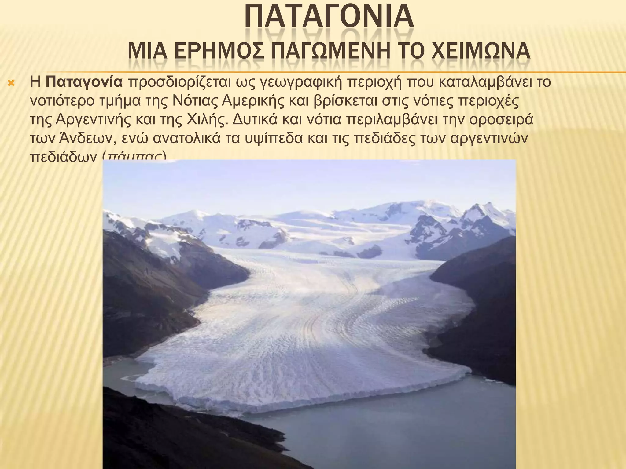 ΠΑΤΑΓΟΝΙΑΜΙΑ ΕΡΗΜΟΣ ΠΑΓΩΜΕΝΗ ΤΟ ΧΕΙΜΩΝΑΗ Παταγονία προσδιορίζεται ως γεωγραφική περιοχή που καταλαμβάνει το νοτιότερο τμήμα της Νότιας Αμερικής και βρίσκεται στις νότιες περιοχές της Αργεντινής και της Χιλής. Δυτικά και νότια περιλαμβάνει την οροσειρά των Άνδεων, ενώ ανατολικά τα υψίπεδα και τις πεδιάδες των αργεντινών πεδιάδων (πάμπας).