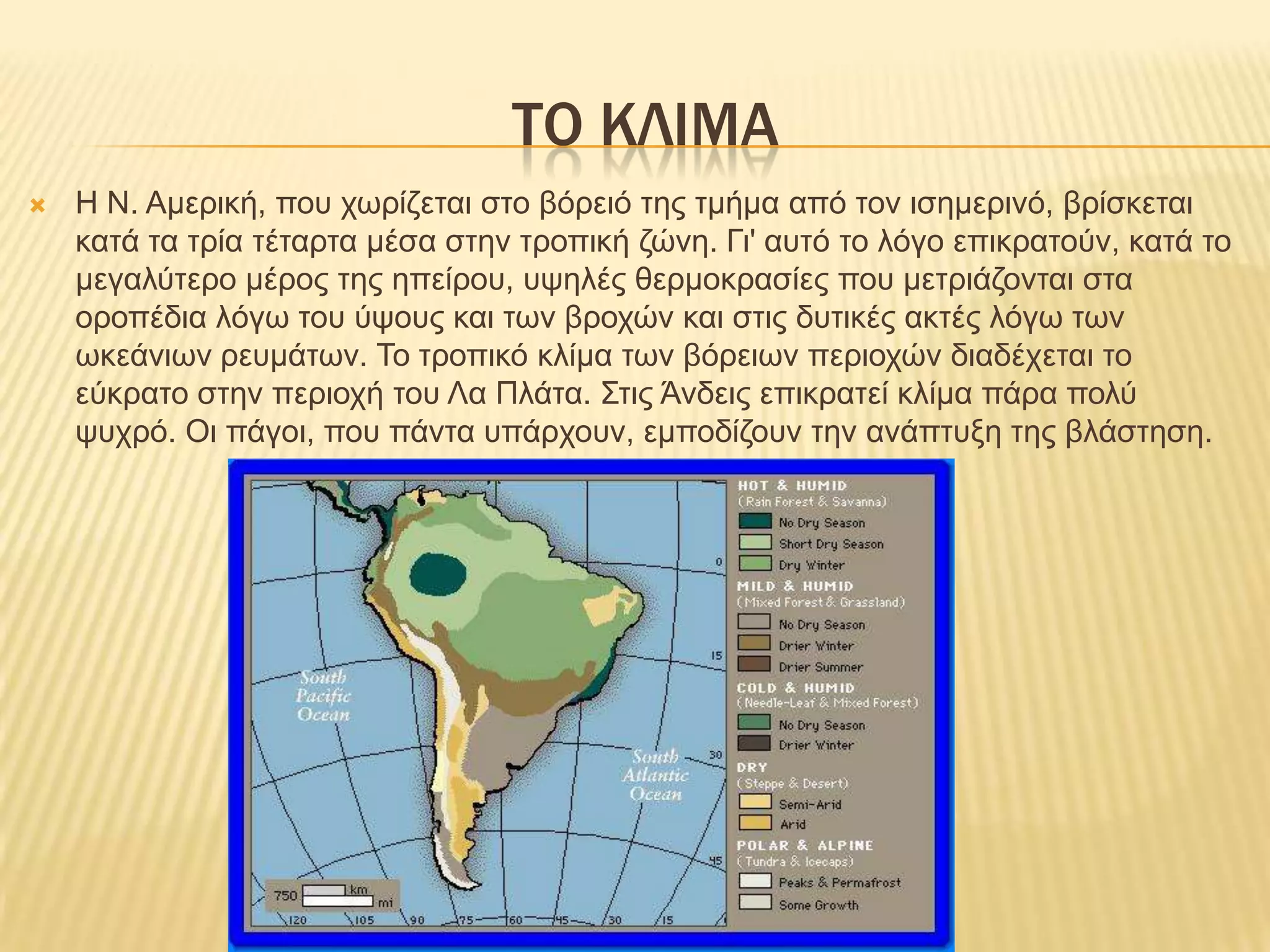 ΤΟ ΚΛΙΜΑΗ Ν. Αμερική, που χωρίζεται στο βόρειό της τμήμα από τον ισημερινό, βρίσκεται κατά τα τρία τέταρτα μέσα στην τροπική ζώνη. Γι' αυτό το λόγο επικρατούν, κατά το μεγαλύτερο μέρος της ηπείρου, υψηλές θερμοκρασίες που μετριάζονται στα οροπέδια λόγω του ύψους και των βροχών και στις δυτικές ακτές λόγω των ωκεάνιων ρευμάτων. Το τροπικό κλίμα των βόρειων περιοχών διαδέχεται το εύκρατο στην περιοχή του Λα Πλάτα. Στις Άνδεις επικρατεί κλίμα πάρα πολύ ψυχρό. Οι πάγοι, που πάντα υπάρχουν, εμποδίζουν την ανάπτυξη της βλάστηση.