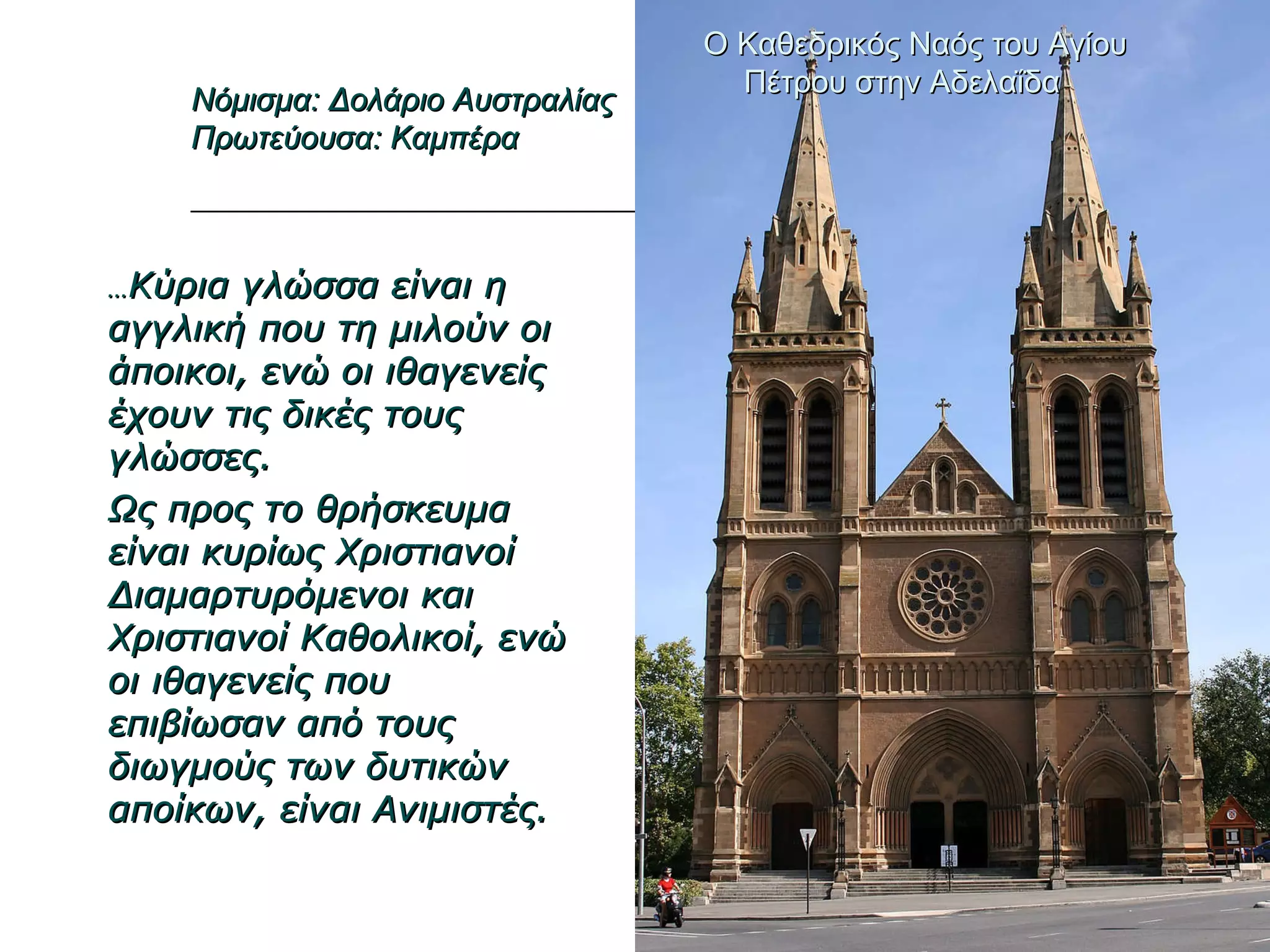 … Κύρια γλώσσα είναι η αγγλική που τη μιλούν οι άποικοι, ενώ οι ιθαγενείς έχουν τις δικές τους γλώσσες. Ως προς το θρήσκευμα είναι κυρίως Χριστιανοί Διαμαρτυρόμενοι και Χριστιανοί Καθολικοί, ενώ οι ιθαγενείς που επιβίωσαν από τους διωγμούς των δυτικών αποίκων, είναι Ανιμιστές. Ο Καθεδρικός Ναός του Αγίου Πέτρου στην Αδελαΐδα  Νόμισμα: Δολάριο Αυστραλίας Πρωτεύουσα: Καμπέρα 