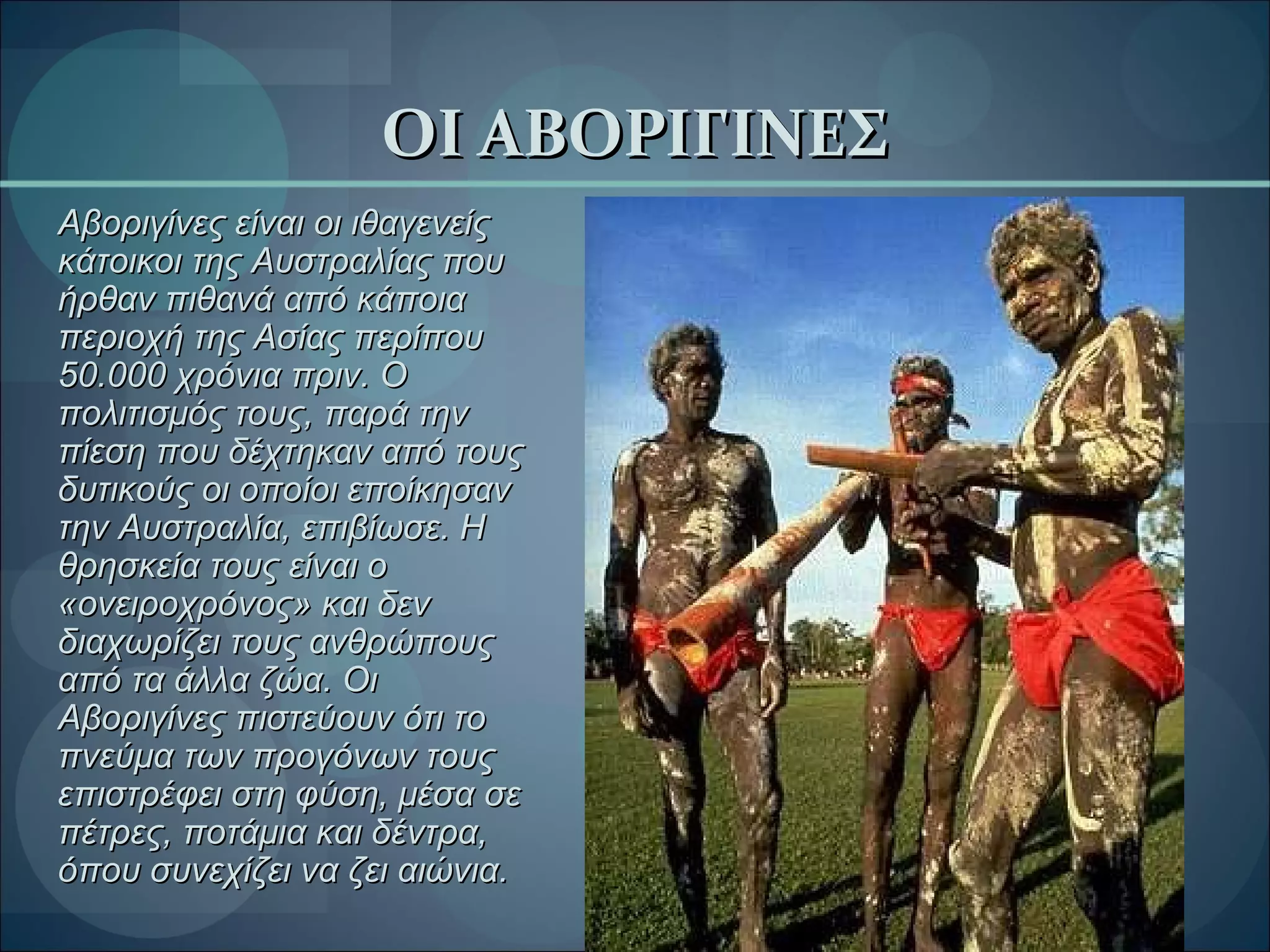ΟΙ ΑΒΟΡΙΓΙΝΕΣ Αβοριγίνες είναι οι ιθαγενείς κάτοικοι της Αυστραλίας που ήρθαν πιθανά από κάποια περιοχή της Ασίας περίπου 50.000 χρόνια   πριν. Ο πολιτισμός τους, παρά την πίεση που δέχτηκαν από τους δυτικούς οι οποίοι εποίκησαν την Αυστραλία, επιβίωσε. Η θρησκεία τους είναι ο «ονειροχρόνος» και δεν διαχωρίζει τους ανθρώπους από τα άλλα ζώα. Οι Αβοριγίνες πιστεύουν ότι το πνεύμα των προγόνων τους επιστρέφει στη φύση, μέσα σε πέτρες, ποτάμια και δέντρα, όπου συνεχίζει να ζει αιώνια.  