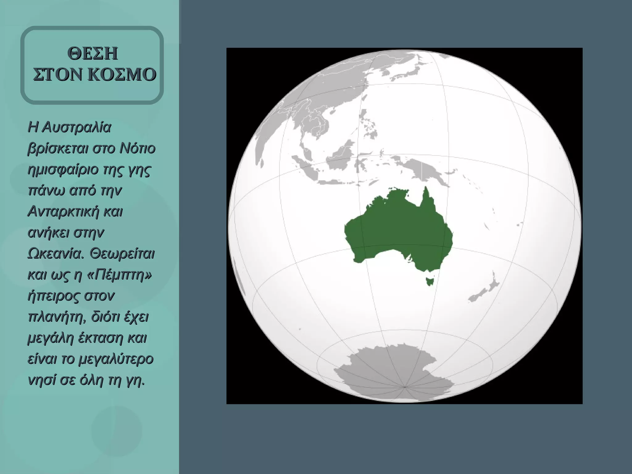 Η Αυστραλία βρίσκεται στο Νότιο ημισφαίριο της γης πάνω από την Ανταρκτική και ανήκει στην Ωκεανία. Θεωρείται και ως η «Πέμπτη» ήπειρος στον πλανήτη, διότι έχει μεγάλη έκταση και είναι το μεγαλύτερο νησί σε όλη τη γη.  ΘΕΣΗ  ΣΤΟΝ ΚΟΣΜΟ 