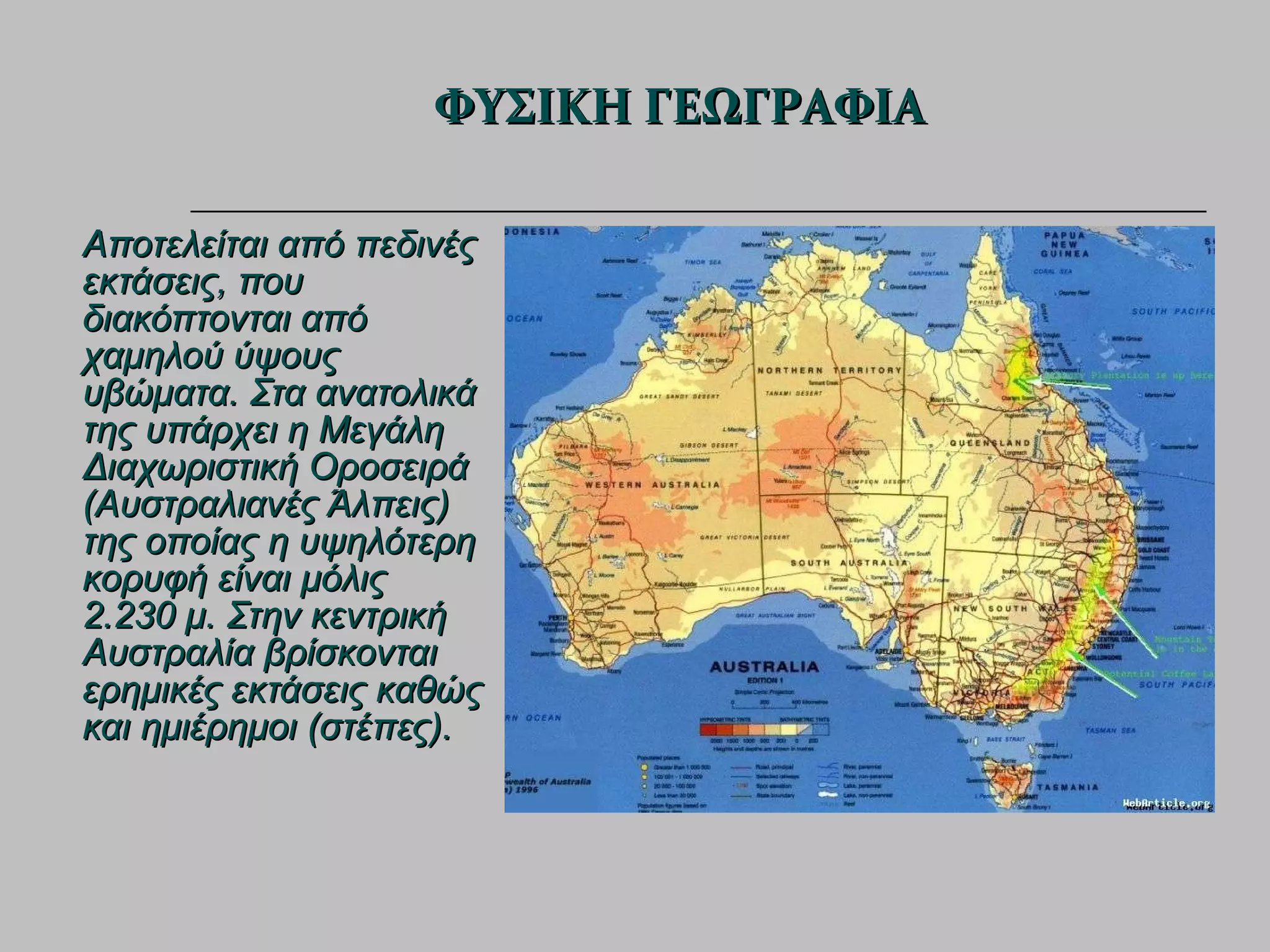 Αποτελείται από πεδινές εκτάσεις, που διακόπτονται από χαμηλού ύψους υβώματα. Στα ανατολικά της υπάρχει η Μεγάλη Διαχωριστική Οροσειρά (Αυστραλιανές Άλπεις) της οποίας η υψηλότερη κορυφή είναι μόλις 2.230 μ. Στην κεντρική Αυστραλία βρίσκονται ερημικές εκτάσεις καθώς και ημιέρημοι (στέπες). ΦΥΣΙΚΗ ΓΕΩΓΡΑΦΙΑ 