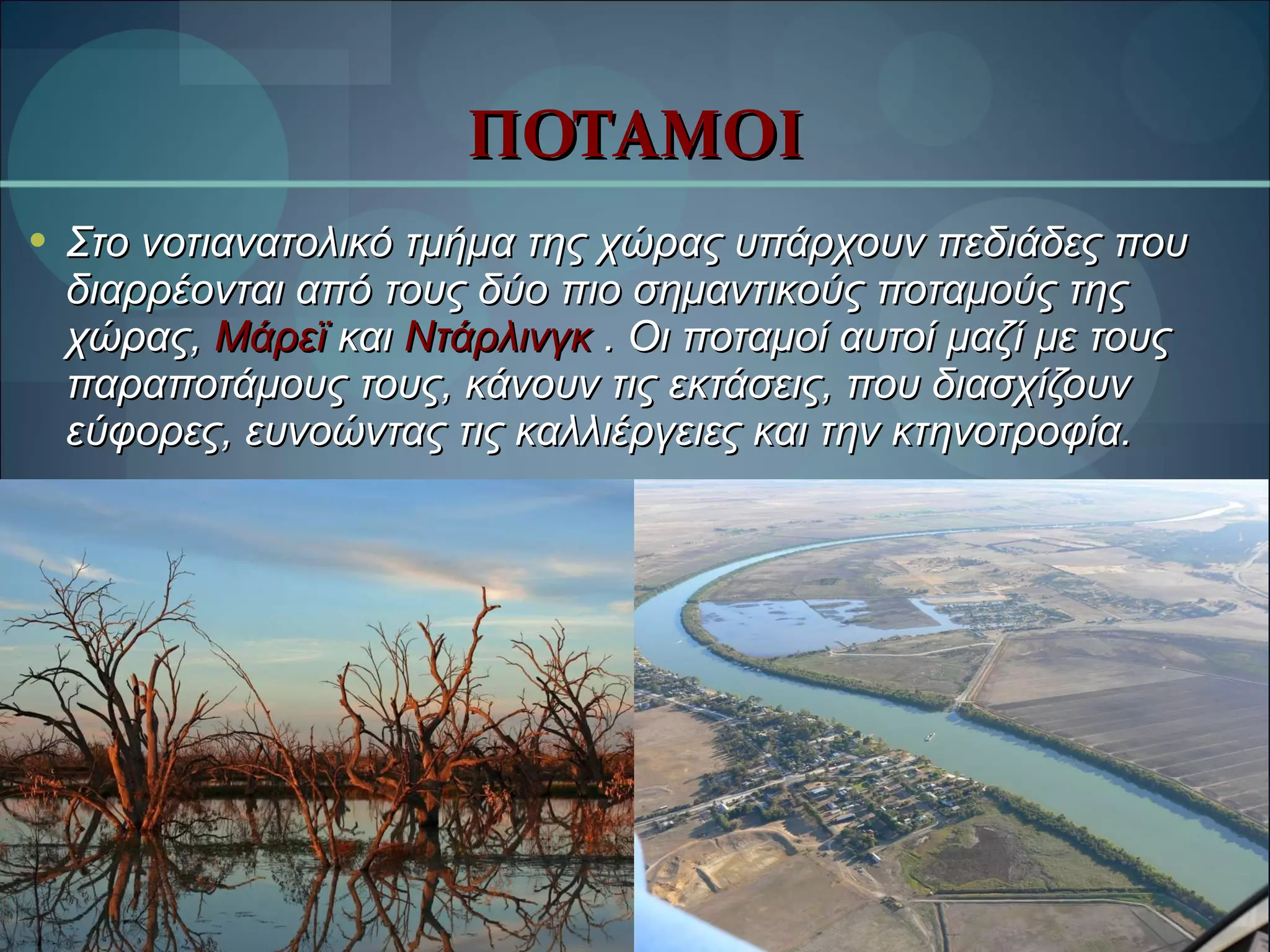 ΠΟΤΑΜΟΙ Στο νοτιανατολικό τμήμα της χώρας υπάρχουν πεδιάδες που διαρρέονται από τους δύο πιο σημαντικούς ποταμούς της χώρας,  Μάρεϊ   και  Ντάρλινγκ  . Οι ποταμοί αυτοί μαζί με τους παραποτάμους τους, κάνουν τις εκτάσεις, που διασχίζουν εύφορες, ευνοώντας τις καλλιέργειες και την κτηνοτροφία. 