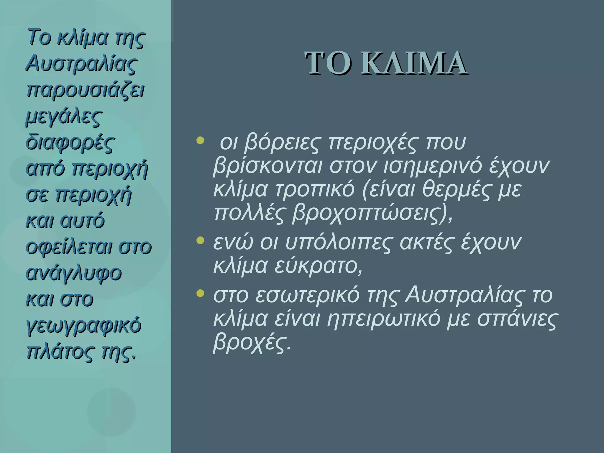 ΤΟ ΚΛΙΜΑ οι βόρειες περιοχές που βρίσκονται στον ισημερινό έχουν κλίμα τροπικό (είναι θερμές με πολλές βροχοπτώσεις),  ενώ οι υπόλοιπες ακτές έχουν κλίμα εύκρατο, στο εσωτερικό της Αυστραλίας το κλίμα είναι ηπειρωτικό με σπάνιες βροχές. Το κλίμα της Αυστραλίας παρουσιάζει μεγάλες διαφορές από περιοχή σε περιοχή και αυτό οφείλεται στο ανάγλυφο και στο γεωγραφικό πλάτος της . 