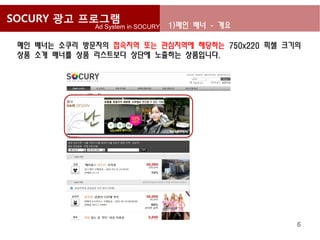 SOCURY 광고 프로그램
              Ad System in SOCURY   1)메인 배너 - 개요

 메인 배너는 소쿠리 방문자의 접속지역 또는 관심지역에 해당하는 750x220 픽셀 크기의
 상품 소개 배너를 상품 리스트보다 상단에 노출하는 상품입니다.




                                                   6
 