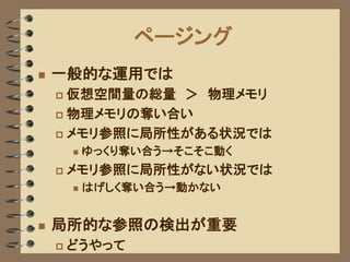 ページング
   一般的な運用では
     仮想空間量の総量 ＞ 物理メモリ
     物理メモリの奪い合い

     メモリ参照に局所性がある状況では
           ゆっくり奪い合う→そこそこ動く
       メモリ参照に局所性がない状況では
           はげしく奪い合う→動かない


   局所的な参照の検出が重要
       どうやって
 