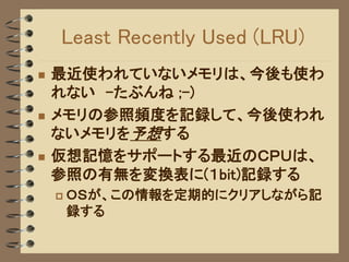 Least Recently Used (LRU)
   最近使われていないメモリは、今後も使わ
    れない -たぶんね ;-)
   メモリの参照頻度を記録して、今後使われ
    ないメモリを予想する
   仮想記憶をサポートする最近のＣＰＵは、
    参照の有無を変換表に(１bit)記録する
       ＯＳが、この情報を定期的にクリアしながら記
        録する
 