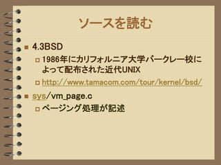 ソースを読む
   4.3BSD
     1986年にカリフォルニア大学バークレー校に
      よって配布された近代UNIX
     http://www.tamacom.com/tour/kernel/bsd/

   sys/vm_page.c
       ページング処理が記述
 