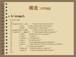 構造：cmap
   h/cmap.h
27 struct cmap
 28 {
 29 unsigned short c_next,        /* index of next free list entry */
 30          c_prev,      /* index of previous free list entry */
 31          c_hlink;      /* hash link for <blkno,mdev> */
 32 unsigned short c_ndx;          /* index of owner proc or text */
 33 unsigned int c_page:21, /* virtual page number in segment */
 34          c_lock:1,      /* locked for raw i/o or pagein */
 35          c_want:1,       /* wanted */
 36          c_intrans:1, /* intransit bit */
 37          c_free:1,     /* on the free list */
 38          c_gone:1,       /* associated page has been released */
 39          c_type:2,      /* type CSYS or CTEXT or CSTACK or CDATA */
 40          :4,        /* to longword boundary */
 41          c_blkno:24, /* disk block this is a copy of */
 42          c_mdev:8;        /* which mounted dev this is from */
 43 };
 