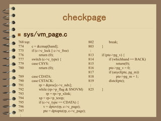 checkpage
   sys/vm_page.c
768 top:                                            802       break;
774        c = &cmap[hand];                         803   }
775        if (c->c_lock || c->c_free)               :
776              return (0);                        813   if (pte->pg_v) {
777        switch (c->c_type) {                     814         if (whichhand == BACK)
779        case CSYS:                               815               return(0);
780              return (0);                        816         pte->pg_v = 0;
                                                    817         if (anycl(pte, pg_m))
789        case CDATA:                              818               pte->pg_m = 1;
790        case CSTACK:                             819         distcl(pte);
791             rp = &proc[c->c_ndx];                :
792             while (rp->p_flag & SNOVM)          825   }
793                   rp = rp->p_xlink;
794             xp = rp->p_textp;
795             if (c->c_type == CDATA) {
796                 v = dptov(rp, c->c_page);
797                 pte = dptopte(rp, c->c_page);
 :
 