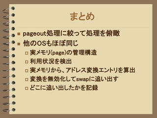 まとめ
   pageout処理に絞って処理を俯瞰
   他のOSもほぼ同じ
     実メモリ(page)の管理構造
     利用状況を検出

     実メモリから、アドレス変換エントリを算出

     変換を無効化してswapに追い出す

     どこに追い出したかを記録
 