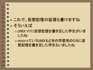    これで、仮想記憶の拡張も書けますね
   そういえば
     UNIX V7に仮想記憶を書き足した学生がいま
      したね
     minixっていうUNIXもどきの学習用のＯＳに仮
      想記憶を書き足した学生もいましたね
 
