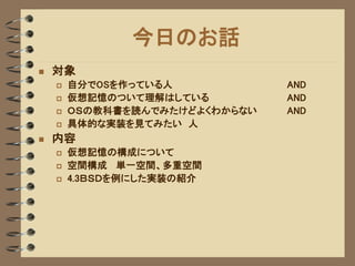 今日のお話
   対象
       自分でOSを作っている人            AND
       仮想記憶のついて理解はしている         AND
       ＯＳの教科書を読んでみたけどよくわからない   AND
       具体的な実装を見てみたい 人
   内容
       仮想記憶の構成について
       空間構成 単一空間、多重空間
       4.3ＢＳＤを例にした実装の紹介
 