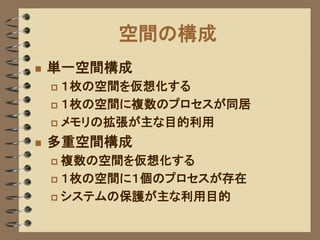 空間の構成
   単一空間構成
     １枚の空間を仮想化する
     １枚の空間に複数のプロセスが同居

     メモリの拡張が主な目的利用

   多重空間構成
     複数の空間を仮想化する
     １枚の空間に１個のプロセスが存在

     システムの保護が主な利用目的
 