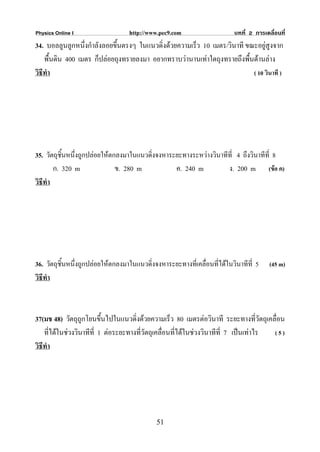 Physics Online I                   http://www.pec9.com                    บทที่ 2 การเคลื่อนที่
34. บอลลูนลูกหนึ่งกําลังลอยขึ้นตรงๆ ในแนวดิ่งดวยความเร็ว 10 เมตร/วินาที ขณะอยูสูงจาก
    พื้นดิน 400 เมตร ก็ปลอยถุงทรายลงมา อยากทราบวานานเทาใดถุงทรายถึงพื้นดานลาง
วิธีทํา                                                                    ( 10 วินาที )




35. วัตถุชิ้นหนึ่งถูกปลอยใหตกลงมาในแนวดิ่งจงหาระยะทางระหวางวินาทีที่ 4 ถึงวินาทีที่ 8
        ก. 320 m               ข. 280 m           ค. 240 m          ง. 200 m (ขอ ค)
วิธีทํา




36. วัตถุชิ้นหนึ่งถูกปลอยใหตกลงมาในแนวดิ่งจงหาระยะทางที่เคลื่อนที่ไดในวินาทีที่ 5    (45 m)
วิธีทํา



37(มช 48) วัตถุถูกโยนขึ้นไปในแนวดิ่งดวยความเร็ว 80 เมตรตอวินาที ระยะทางที่วัตถุเคลื่อน
    ที่ไดในชวงวินาทีที่ 1 ตอระยะทางที่วัตถุเคลื่อนที่ไดในชวงวินาทีที่ 7 เปนเทาไร (5)
วิธีทํา




                                             51
 