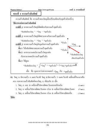 Physics Online I                     http://www.pec9.com                      บทที่ 2 การเคลื่อนที่
   ตอนที่ 4 ความเร็วสัมพัทธ
       ความเร็วสัมพัทธ คือ ความเร็วของวัตถุเมือเปรียบเทียบกับจุดอางอิงหนึ่งๆ
                                                  ่
   วิธีการหาคาความเร็วสัมพัทธ
       กรณีที่ 1 หากความเร็ววัตถุมีทิศเดียวกับความเร็วจุดอางอิง
              vสัมพัทธของวัตถุ = vวัตถุ – vจุดอางอิง
       กรณีที่ 2 หากความเร็ววัตถุมีทิศสวนทางกับความเร็วจุดอางอิง
              vสัมพัทธของวัตถุ = vวัตถุ + vจุดอางอิง
                                                              vอางอิง
       กรณีที่ 3 หากความเร็ววัตถุทํามุมกับความเร็วจุดอางอิง              vวัตถุ
         ขั้น 1 ใหกลับทิศทางของความเร็วจุดอางอิง                     θ
                                                             –vอางอิง
         ขั้น 2 เอาหางเวกเตอรความเร็ววัตถุมาตอ
                                                                         vสัมพัทธของวัตถุ
              กับ หางเวกเตอรความเร็วจุดอางอิง
                                                                                 เทียบกับจุดอางอิง
           ขั้น 3 ใชสูตร
                  vสัมพัทธของวัตถุ = vวัตถุ2 + vจุดอางอิง2 + 2 vวัตถุ vจุดอางอิง cosθ

                     เมื่อ คือ มุมระหวางหางเวกเตอร vวัตถุ กับ –vจุดอางอิง

52. วัตถุ A มีความเร็ว 4 เมตร/วินาที วัตถุ B มีความเร็ว 3 เมตร/วินาที เคลื่อนที่ในแนวเสน
    ตรง จงหาความเร็วสัมพัทธของวัตถุ A เทียบกับ B เมื่อ
        1. วัตถุ A และ B เคลื่อนที่ไปทางทิศตะวันออกเหมือนกัน                      ( 1 m/s )
        2. วัตถุ A เคลื่อนไปทางทิศตะวันออก สวน B เคลื่อนไปทางทิศตะวันตก ( 7 m/s )
        3. วัตถุ A เคลื่อนไปทางทิศตะวันออก สวน B เคลื่อนไปทางทิศเหนือ            ( 5 m/s )
วิธีทํา




                       ⌫⌫⌦⌫⌦⌫⌦⌫⌦⌫⌦⌫⌦⌫⌦⌫⌦⌫⌦⌫⌦⌫⌦⌫⌦⌫⌦⌦

                                                58
 
