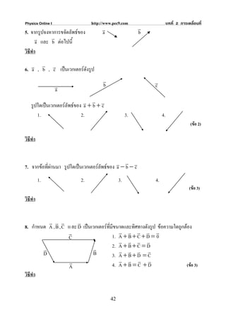 Physics Online I                http://www.pec9.com                     บทที่ 2 การเคลื่อนที่
                                      v                  v
5. จากรูปจงหาการขจัดลัพธของ          a                  b
       v และ v ตอไปนี้
       a     b
วิธีทํา
       v
6. v , b , v เปนเวกเตอรดังรูป
   a       c
                                      v                       v
                   v                  b                       c
                   a
                                  v
    รูปใดเปนเวกเตอรลัพธของ v + b + v
                              a       c
       1.                    2.                     3.             4.
                                                                                      (ขอ 2)

วิธีทํา


                                                 v
7. จากขอที่ผานมา รูปใดเปนเวกเตอรลัพธของ v − b − v
                                             a       c
          1.               2.                  3.             4.
                                                                                     (ขอ 3)
วิธีทํา


          v v v          v
8. กําหนด A , B , C แ ละ D เปนเวกเตอรทมีขนาดและทิศทางดังรูป ขอความใดถูกตอง
                                        ี่
                    v                         v v v v v
                    C                      1. A + B + C + D = 0
                                              v v v v
        v                       v          2. A + B + C = D
        D                       B             v v v v
                                           3. A + B + D = C
                     v                        v v v v
                    A                      4. A + B = C + D                 (ขอ 3)
วิธีทํา


                                          42
 
