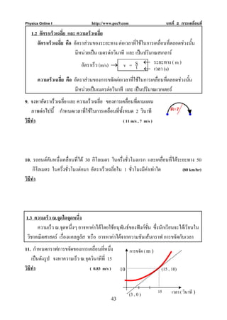 Physics Online I                   http://www.pec9.com                        บทที่ 2 การเคลื่อนที่

   1.2 อัตราเร็วเฉลี่ย และ ความเร็วเฉลี่ย
      อัตราเร็วเฉลี่ย คือ อัตราสวนของระยะทาง ตอเวลาที่ใชในการเคลื่อนที่ตลอดชวงนัน
                                                                                    ้
                           มีหนวยเปน เมตรตอวินาที และ เปนปริมาณสเกลาร
                              อัตราเร็ว (m/s) → v = S ← ระยะทาง ( m )
                                                         t ← เวลา (s)
       ความเร็วเฉลี่ย คือ อัตราสวนของการขจัดตอเวลาที่ใชในการเคลื่อนทีตลอดชวงนั้น
                                                                        ่
                          มีหนวยเปนเมตรตอวินาที และ เปนปริมาณเวกเตอร
9. จงหาอัตราเร็วเฉลี่ย และ ความเร็วเฉลี่ย ของการเคลื่อนที่ตามแผน
    ภาพตอไปนี้ กําหนดเวลาที่ใชในการเคลื่อนที่ทั้งหมด 2 วินาที
วิธีทํา                                           ( 11 m/s , 7 m/s )




10. รถยนตคันหนึ่งเคลื่อนที่ได 30 กิโลเมตร ในครึ่งชั่วโมงแรก และเคลื่อนที่ไดระยะทาง 50
     กิโลเมตร ในครึ่งชั่วโมงตอมา อัตราเร็วเฉลี่ยใน 1 ชั่วโมงมีคาเทาใด        (80 km/hr)
วิธีทํา




1.3 ความเร็ว ณ.จุดใดจุดหนึ่ง
     ความเร็ว ณ.จุดหนึ่งๆ อาจหาคาไดโดยใชอนุพันธของฟงกชั่น ซึ่งนักเรียนจะไดเรียนใน
วิชาคณิตศาสตร เรื่องแคลคูลัส หรือ อาจหาคาไดจากความชันเสนกราฟ การขจัดกับเวลา
11. กําหนดกราฟการขจัดของการเคลื่อนที่หนึ่ง               การขจัด ( m )
    เปนดังรูป จงหาความเร็ว ณ.จุดวินาทีที่ 15
วิธีทํา                          ( 0.83 m/s )     10                      (15 , 10)




                                                         (3 , 0 )
                                                                         15      เวลา ( วินาที )
                                             43
 