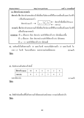 Physics Online I                    http://www.pec9.com                   บทที่ 2 การเคลื่อนที่
 1.4 อัตราเรง และ ความเรง
  อัตราเรง คือ อัตราสวนของอัตราเร็วที่เปลี่ยนไปตอเวลาที่ใชในการเคลื่อนที่ (เมตร/วินาที2)
             ( เปนปริมาณสเกลลาร )
                                               v − v ← อัตราเร็วที่เปลี่ยนไป (m/s)
                 อัตราเรง (m/s2) → a = 2 t 1 ← เวลา (s)
  ความเรง คือ อัตราสวนของความเร็วที่เปลี่ยนไป ตอเวลาที่ใชในการเคลื่อนที่ (เมตร/วินาที2)
            (เปนปริมาณเวกเตอร)
 ควรทราบ ถา a เปนบวก เรียก อัตราเรง จะทําใหอตราเร็ว (V) มีคาเพิ่มมากขึ้น
                                                     ั
            ถา a เปนบวก เรียก อัตราหนวง จะทําใหอัตราเร็ว (V) มีคาลดลง
            ถา a = 0 จะทําใหอัตราเร็ว (V) มีคาคงที่
12. รถคันหนึ่งวิ่งดวยความเร็ว 10 เมตร/วินาที จนกระทั่งมีความเร็ว 15 เมตร/วินาที ใน
    เวลา 1.5 วินาที ในแนวเสนตรง จงหาความเรงเฉลี่ยของรถ                    (3.3 m/s2)
วิธีทํา



13. ขับจักรยานดวยอัตราเร็วดังนี้
         อัตราเร็ว (m/s)     10       8       6       4       2       0
         เวลา (S)             0       1       2       3       4       5
    จงหาอัตราเรง                                                                   (–2 m/s2)
วิธีทํา




14. ลิฟตกําลังเคลื่อนที่ขึ้นดวยความเร็วทีลดลงอยางสม่ําเสมอ ความเรงเปนอยางไร
                                           ่
วิธีทํา



                                             44
 