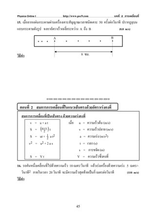 Physics Online I                  http://www.pec9.com                      บทที่ 2 การเคลื่อนที่
15. เมื่อลากแผนกระดาษผานเครื่องเคาะสัญญาณเวลาชนิดเคาะ 50 ครั้งตอวินาที ปรากฏจุบน
แถบกระดาษดังรูป จงหาอัตราเร็วเฉลี่ยระหวาง A ถึง B                     (0.8 m/s)

                                                                      B
                        .
                   .. . A           .        .          .     .        .
วิธีทํา                                          8 ซม.




                      ⌫⌫⌦⌫⌦⌫⌦⌫⌦⌫⌦⌫⌦⌫⌦⌫⌦⌫⌦⌫⌦⌫⌦⌫⌦⌫⌦⌦



  ตอนที่ 2 สมการการเคลื่อนที่ในแนวเสนตรงดวยอัตราเรงคงที่
    สมการการเคลื่อนที่เปนเสนตรง ดวยความเรงคงที่
         v = u+at                     เมื่อ u =       ความเร็วตน (m/s)
         S = (u + v ) t
                   2                          v =     ความเร็วปลาย (m/s)
         S = ut + 1 a t2
                       2                       a =     ความเรง (m/s2)
        v2 = u2 + 2 a s                        t =    เวลา (s)
                                              s =      การขจัด (m)
         S = Vt                             V =        ความเร็วซึ่งคงที่
16. รถคันหนึ่งเคลื่อนที่ไปดวยความเร็ว 10 เมตร/วินาที แลวเรงเครื่องดวยความเรง 5 เมตร/-
    วินาที2 ภายในเวลา 20 วินาที จะมีความเร็วสุดทายเปนกี่ เมตรตอวินาที          (110 m/s)
วิธีทํา




                                            45
 