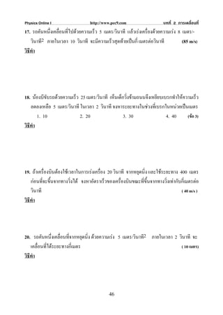 Physics Online I                   http://www.pec9.com                    บทที่ 2 การเคลื่อนที่
17. รถคันหนึ่งเคลื่อนที่ไปดวยความเร็ว 5 เมตร/วินาที แลวเรงเครื่องดวยความเรง 8 เมตร/-
    วินาที2 ภายในเวลา 10 วินาที จะมีความเร็วสุดทายเปนกี่ เมตรตอวินาที           (85 m/s)
วิธีทํา




18. นองบีขับรถดวยความเร็ว 25 เมตร/วินาที เห็นเด็กวิ่งขามถนนจึงเหยียบเบรกทําใหความเร็ว
    ลดลงเหลือ 5 เมตร/วินาที ในเวลา 2 วินาที จงหาระยะทางในชวงทีเ่ บรกในหนวยเปนเมตร
        1. 10               2. 20                  3. 30                 4. 40     (ขอ 3)
วิธีทํา




19. ถาเครื่องบินตองใชเวลาในการเรงเครือง 20 วินาที จากหยุดนิ่ง และใชระยะทาง 400 เมตร
                                         ่
    กอนที่จะขึ้นจากทางวิ่งได จงหาอัตราเร็วของเครื่องบินขณะที่ขึ้นจากทางวิ่งเทากับกี่เมตรตอ
    วินาที                                                                          ( 40 m/s )
วิธีทํา




20. รถคันหนึ่งเคลื่อนที่จากหยุดนิ่ง ดวยความเรง 5 เมตร/วินาที2 ภายในเวลา 2 วินาที จะ
    เคลื่อนที่ไดระยะทางกี่เมตร                                              ( 10 เมตร)
วิธีทํา




                                             46
 