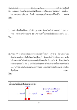 Physics Online I                  http://www.pec9.com                   บทที่ 2 การเคลื่อนที่
21. รถยนตคันหนึ่งออกวิ่งจากจุดหยุดนิ่งไปตามถนนตรงดวยขนาดความเรงคงตัว และวิ่งได
    ไกล 75 เมตร ภายในเวลา 5 วินาที ขนาดของความเรงของรถยนตเปนเทาไร     (6 m/s2)
วิธีทํา




22. รถคันหนึ่งเคลื่อนที่ดวยความเร็วตน 36 กม/ชม ตอมาเรงเครื่องดวยความเรง 3 เมตร /-
   วินาที2 จงหาวาภายในระยะทาง 50 เมตร รถคันนี้จะมีความเร็วปลายกี่เมตร/วินาที ( 20 )
วิธีทํา




23. “ความไว” ของการตอบสนองคนขับรถยนตคันหนึงเทากับ 1/5 วินาที ซึ่งหมายความวา
                                                    ่
    ถาคนขับรถยนตคน หนึ่งเห็นสิ่งของใดอยูขางหนา ชวงเวลาที่สั้นที่สุดที่สมองของเขาจะสั่ง
                                          
    ใหกระทําการอันใดอันหนึ่งตอบสนอง ตอสิ่งที่สังเกตเห็น คือ 1/5 วินาที ถาขณะที่เขาขับ
    รถยนตดวยความเร็วคงตัว 25 เมตรตอวินาที อยากทราบวาจากชวงเวลาที่เห็นรถคันขางหนา
    ลดความเร็วอยางกระทันหันและเริ่มเหยียบหามลอ รถยนตของเขาแลนไดระยะทางอยางนอย
    ที่สุดกี่เมตร                                                                  (5m)
วิธีทํา



 เกี่ยวกับการเคลื่อนที่เปนเสนตรงในแนวดิง
                                         ่




                                             47
 