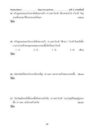 Physics Online I                 http://www.pec9.com                  บทที่ 2 การเคลื่อนที่
24. ขวางลูกบอลลงมาในแนวดิ่งดวยความเร็ว 10 เมตร/วินาที เมื่อเวลาผานไป 4 วินาที วัตถุ
    จะเคลื่อนลงมาไดระยะทางเทากี่เมตร                                        ( 120 ม.)
วิธีทํา




25. ขวางลูกบอลลงมาในแนวดิ่งดวยความเร็ว 10 เมตร/วินาที ใชเวลา 3 วินาที จึงจะถึงพืน
                                                                                   ้
    ถามวาความเร็วของลูกบอลขณะกระทบพืนมีคากี่เมตร/วินาที
                                       ้
        1. 15             2. 25                3. 30               4. 40      (ขอ 4)
วิธีทํา




26. ปลอยวัตถุใหตกลงในแนวดิ่งจากที่สูง 20 เมตร จงหาความเร็วขณะกระทบพืน (20 m/s)
                                                                      ้
วิธีทํา




27. โยนวัตถุกอนหนึงขึ้นจากพื้นดวยความเร็วตน 30 เมตร/วินาที ถามวาจุดทีวัตถุอยูสูงจาก
                    ่                                                    ่
    พื้น 25 เมตร จะมีความเร็วเทาใด                                             (20 m/s)
วิธีทํา




                                          48
 