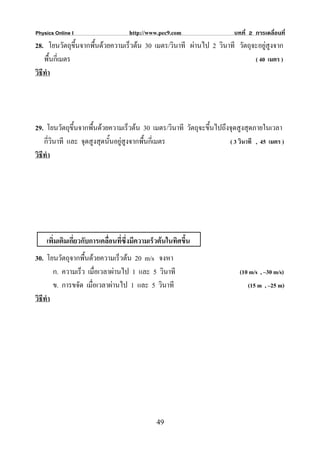 Physics Online I                    http://www.pec9.com                บทที่ 2 การเคลื่อนที่
28. โยนวัตถุขึ้นจากพืนดวยความเร็วตน 30 เมตร/วินาที ผานไป 2 วินาที วัตถุจะอยูสูงจาก
                     ้
    พื้นกี่เมตร                                                            ( 40 เมตร )
วิธีทํา




29. โยนวัตถุขึ้นจากพืนดวยความเร็วตน 30 เมตร/วินาที วัตถุจะขึนไปถึงจุดสูงสุดภายในเวลา
                      ้                                       ้
    กี่วินาที และ จุดสูงสุดนั้นอยูสูงจากพืนกี่เมตร
                                           ้                        ( 3 วินาที , 45 เมตร )
วิธีทํา




    เพิ่มเติมเกี่ยวกับการเคลื่อนที่ซึ่งมีความเร็วตนในทิศขึ้น
30. โยนวัตถุจากพื้นดวยความเร็วตน 20 m/s จงหา
        ก. ความเร็ว เมื่อเวลาผานไป 1 และ 5 วินาที                        (10 m/s , –30 m/s)
        ข. การขจัด เมื่อเวลาผานไป 1 และ 5 วินาที                            (15 m , –25 m)
วิธีทํา




                                               49
 