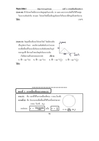 Physics Online I             http://www.pec9.com              บทที่ 4 การเคลื่อนที่แบบตางๆ
22(มช 40) ถาโปรเจกไทลมีการกระจัดสูงสุดในแนวดิ่ง 10 เมตร และการกระจัดที่ไปไดไกลสุด
    ในแนวระดับเทากับ 30 เมตร โปรเจกไทลนี้จะตองถูกยิงออกไปในแนวที่ทํามุมกี่องศากับราบ
วิธทา
   ี ํ                                                                             ( 53 o)




23(มช 33) วัตถุเคลื่อนที่แบบโปรเจกไตล โดยมีทางเดิน
    เปนรูปพาราโบลา และมความสมพนธระหวางระยะ
                               ี    ั ั      
    ทางที่เคลื่อนที่ในแนวดิ่งกับแนวระดับดังแสดงในรูป
    จงหามุม ± ที่ความเร็วของวัตถุทํากับแนวระดับ
        (ไมคิดความตานทานของอากาศ)             (ขอ ข)
    ก. ± = tan–1(2) ข. ± = tan–1(1) ค. ± = tan–1( 1 )   2         ง. ± = tan–1( 1 )
                                                                                4
วิธทา
   ี ํ




                     ⌫⌫⌦⌫⌦⌫⌦⌫⌦⌫⌦⌫⌦⌫⌦⌫⌦⌫⌦⌫⌦⌫⌦⌫⌦⌫⌦⌦



  ตอนที่ 3 การเคลอนทแบบวงกลม (1)
                 ่ื ่ี
   คาบ (T) คือ เวลาทีใชในการเคลือนทีครบ 1 รอบ (วินาที)
                        ่            ่ ่
   ความถี่ (f) คือ จํานวนรอบทีเ่ คลือนทีไดในหนึงหนวยเวลา
                                    ่ ่         ่
                    (รอบ / วินาที , Hz)
       หาคาจาก    f = จํานวนรอบ หรือ f = T
                           เวลา
                                          1

                                           96
 