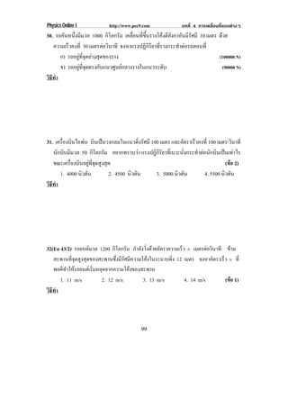 Physics Online I            http://www.pec9.com             บทที่ 4 การเคลื่อนที่แบบตางๆ
30. รถคันหนึงมีมวล 1000 กิโลกรัม เคลือนทีขนรางโคงตีลงกาอันมีรศมี 10 เมตร ดวย
            ่                          ่ ่ ้ึ         ั        ั
   ความเร็วคงที่ 30 เมตรตอวินาที จงหาแรงปฏิกรยาทีรางกระทําตอรถตอนที่
                                              ิิ ่
      ก) รถอยูทจดลางสุดของราง
               ่ี ุ                                                      (100000 N)
      ข) รถอยูทจดตรงกับแนวศูนยกลางรางในแนวระดับ
                ่ี ุ                                                      (90000 N)
วธทา
 ิี ํ




31. เครืองบินไอพน บินเปนวงกลมในแนวดิงรัศมี 100 เมตร และอัตราเร็วคงที่ 100 เมตร/วินาที
        ่                               ่
   นักบินมีมวล 50 กิโลกรัม อยากทราบวา แรงปฏิกรยาทีเ่ บาะนังกระทําตอนักบินเปนเทาไร
                                                ิิ         ่
   ขณะเครืองบินอยูทจดสูงสุด
           ่        ่ี ุ                                                      (ขอ 2)
                                                                                  
      1. 4000 นิวตัน       2. 4500 นิวตัน      3. 5000 นิวตัน       4. 5500 นิวตัน
วธทา
 ิี ํ




32(En 43/2) รถยนตมวล 1200 กโลกรม กําลังวิ่งดวยอัตราความเร็ว v เมตรตอวินาที ขาม
                               ิ ั
   สะพานที่จุดสูงสุดของสะพานซึ่งมีรัศมีความโคงในระนาบดิ่ง 12 เมตร จงหาอัตราเร็ว v ท่ี
   พอดีทําใหรถยนตเริ่มหลุดจากความโคงของสะพาน
      1. 11 m/s           2. 12 m/s         3. 13 m/s         4. 14 m/s        (ขอ 1)
                                                                                 
วธทา
 ิี ํ



                                          99
 