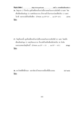 Physics Online I         http://www.pec9.com          บทที่ 4 การเคลื่อนที่แบบตางๆ
36. วตถมวล 2 กิโลกรัม ผกดวยเชอกแลวแกวงเปนวงกลมในแนวระดบรศมี 0.3 เมตร โดย
         ั ุ            ู  ื                       ั ั
   เสนเชอกเอยงทามม 53 องศากบแนวราบ ถาความเรวในการแกวงคงทเ่ี ทากบ 1.5 เมตร/
         ื ี ํ ุ           ั              ็                ั
   วนาที จงหาแรงดงในเสนเชอก (กาหนด cos 53o=3/5 , sin 53o= 4/5 )
      ิ           ึ     ื      ํ                                      ( 25 N)
วธทา
 ิี ํ




37. วตถกอนหนง ผกดวยเชอกแลวแกวงเปนวงกลมในแนวระดบรศมี 0.3 เมตร โดยเสน
       ั ุ   ่ึ ู  ื                        ั ั
   เชอกเอยงทามม 53 องศากบแนวราบ ถาแรงดงในเสนเชอกมคาเทากบ 50 นวตน
      ื ี ํ ุ           ั             ึ     ื ี  ั        ิ ั
   จงหามวลของวตถกอนน้ี (กาหนด cos 53o = 3/5 , sin 53o = 4/5 )
                ั ุ      ํ                                       (4 kg)
วธทา
 ิี ํ




38. จากโจทยขอทผานมา จงหาอตราเรวของการเคลอนทเ่ี ปนวงกลม
             ่ี       ั    ็         ่ื                             (1.5 m/s)
วธทา
 ิี ํ




                                       101
 