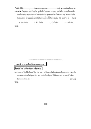 Physics Online I          http://www.pec9.com             บทที่ 4 การเคลื่อนที่แบบตางๆ
45(En 34) วตถมวล 0.5 กิโลกรัม ผกตดกบเชอกยาว 1.0 เมตร แกวงเปนวงกลมในแนวดง
            ั ุ                  ู ิ ั ื                              ่ิ
   เมอเชอกทามม 60o กบแนวดงจากตาแหนงตาสดของวถทางโคจรของวตถุ จงหาความตง
     ่ื ื ํ ุ        ั      ่ิ     ํ    ํ่ ุ       ิี         ั           ึ
   ในเสนเชอก ถาขณะนนอตราเรวในการเคลอนททตาแหนงเปน 3.0 เมตร/วนาที (ขอ 3)
         ื           ้ั ั    ็         ่ื ่ี ่ี ํ            ิ    
        1. 2.0 นวตน
                ิ ั       2. 6.5 นวตน
                                  ิ ั           3. 7.0 นวตน
                                                        ิ ั          4. 8.8 นวตน
                                                                             ิ ั
วธทา
 ิี ํ




                      ⌫⌫⌦⌫⌦⌫⌦⌫⌦⌫⌦⌫⌦⌫⌦⌫⌦⌫⌦⌫⌦⌫⌦⌫⌦⌫⌦⌦




  ตอนที่ 4 การเคลอนทแบบวงกลม (2)
                 ่ื ่ี
โจทยตัวอยางเกี่ยวกับ แรงเสยดทาน
                            ี
46. ถนนราบโคงมรศมความโคง 50 เมตร ถาสมประสทธของความเสยดทานระหวางยางกบ
             ีั ี                 ั     ิ ์ิ       ี                ั
   ถนนของรถคนหนง มคาเทากบ 0.2 รถคนนจะเลยวโคงไดดวยความเรวสงสดเทาไรจงจะ
             ั ่ึ ี   ั        ั ้ี ้ี             ็ ู ุ  ึ
   ไมไถลออกนอกโคง
                                                              ( 10 m/s )
วธทา
 ิี ํ




                                        104
 