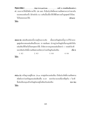 Physics Online I            http://www.pec9.com             บทที่ 4 การเคลื่อนที่แบบตางๆ
47. ถนนราบโคงมรศมความโคง 100 เมตร ถาสมประสทธของความเสยดทานระหวางยางกบ
             ีั ี                 ั    ิ ์ิ       ี               ั
   ถนนของรถคนหนง มคาเทากบ 0.4 รถคนนจะเลยวโคงไดดวยความเรวสงสดเทาไรจงจะ
             ั ่ึ ี   ั         ั ้ี ้ี           ็ ู ุ  ึ
   ไมไถลออกนอกโคง
                                                            (20 m/s)
วธทา
 ิี ํ




48(มช 30) แผนเสยงแผนหนงวางอยในแนวระดบ เมอเอาเหรยญอนหนงมาวางไวหางจาก
                 ี  ่ึ               ู         ั      ่ื   ี ั ่ึ          
   จดศนยกลางของแผนเสยงเปนระยะ 10 เซนตเิ มตร ปรากฏวาเหรยญอนนจะหมนตดไปกบ
      ุ ู                ี                                ี ั ้ี       ุ ิ       ั
   แผนเสยงไดโดยไมไถลหลดจากโตะ ถาอตราการหมนของแผนนอยกวา 1 รอบตอวนาที
         ี                 ุ             ั        ุ                  ิ
   จงหาสมประสทธความเสยดทานสถตระหวางเหรยญกบแผนเสยง
            ั     ิ ์ิ      ี              ิ       ี ั  ี                      (ขอ 3)
                                                                                   
         1. 0.2                 2. 0.3               3. 0.4          4. 0.6
วธทา
 ิี ํ




49(En 32) เหรยญวางอยทระยะ 20 cm จากศูนยกลางแผนเสียง ถาสัมประสิทธิ์ความเสียดทาน
               ี     ู ่ี
   สถตยระหวางเหรยญและแผนเสยงเปน 0.125 จงหาจานวนรอบทมากทสดใน 1 วนาที
         ิ       ี        ี                  ํ           ่ี   ่ี ุ       ิ
   ทแผนเสยงหมนแลวเหรยญยงคงอยนงเทยบกบแผนเสยง
      ่ี  ี     ุ  ี ั       ู ่ิ ี ั  ี                              (0.4 Hz)
วธทา
 ิี ํ




                                          105
 